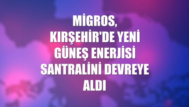 Migros, Kırşehir'de yeni güneş enerjisi santralini devreye aldı