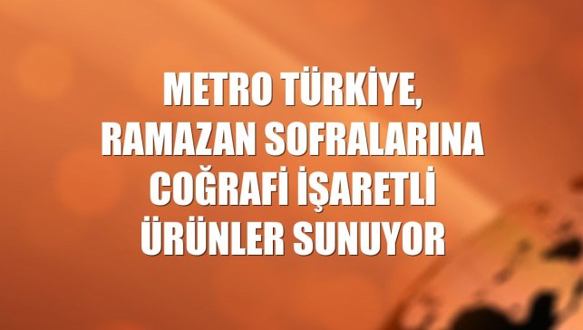 Metro Türkiye, ramazan sofralarına coğrafi işaretli ürünler sunuyor