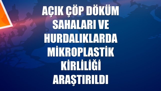 Açık çöp döküm sahaları ve hurdalıklarda mikroplastik kirliliği araştırıldı