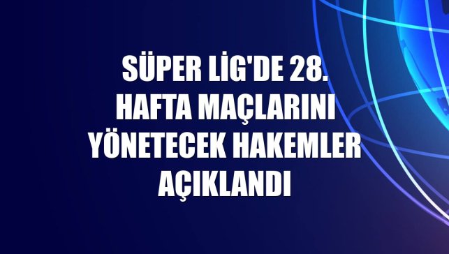 Süper Lig'de 28. hafta maçlarını yönetecek hakemler açıklandı
