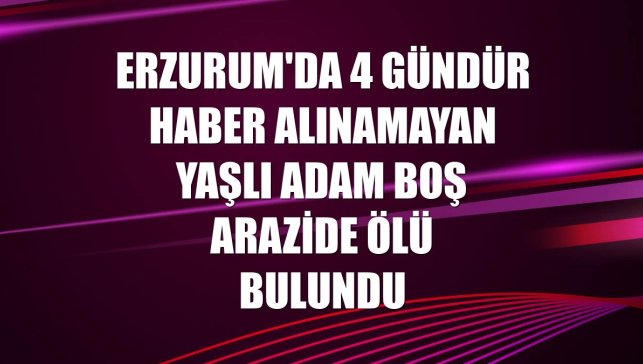 Erzurum'da 4 gündür haber alınamayan yaşlı adam boş arazide ölü bulundu