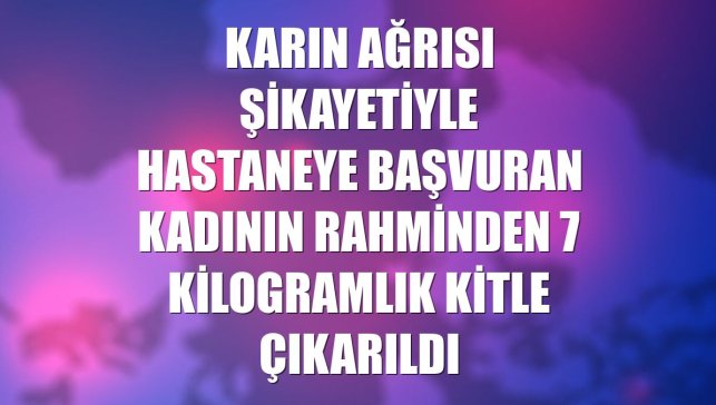Karın ağrısı şikayetiyle hastaneye başvuran kadının rahminden 7 kilogramlık kitle çıkarıldı