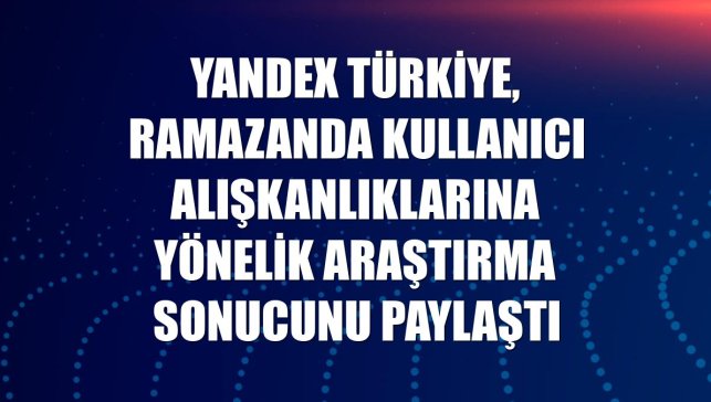 Yandex Türkiye, ramazanda kullanıcı alışkanlıklarına yönelik araştırma sonucunu paylaştı