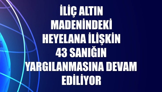 İliç altın madenindeki heyelana ilişkin 43 sanığın yargılanmasına devam ediliyor