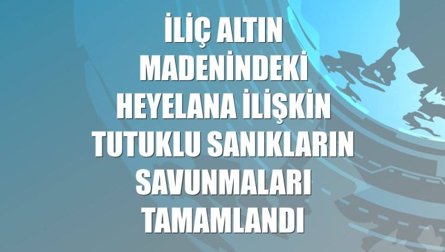 İliç altın madenindeki heyelana ilişkin tutuklu sanıkların savunmaları tamamlandı