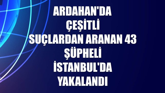 Ardahan'da çeşitli suçlardan aranan 43 şüpheli İstanbul'da yakalandı