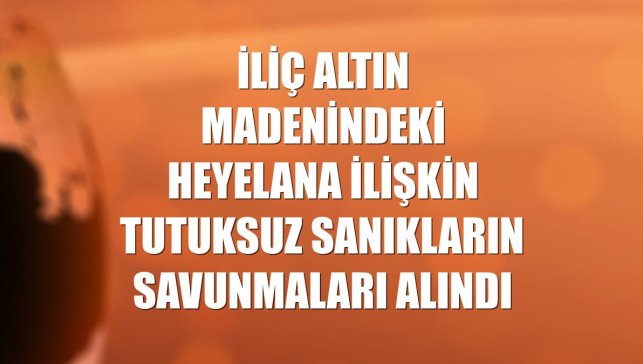 İliç altın madenindeki heyelana ilişkin tutuksuz sanıkların savunmaları alındı