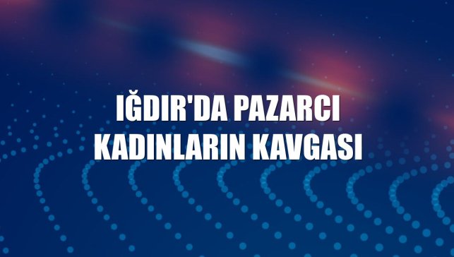 Iğdır'da pazarcı kadınların kavgası
