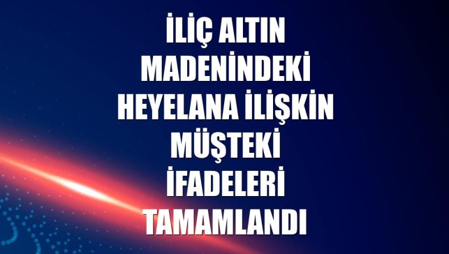 İliç altın madenindeki heyelana ilişkin müşteki ifadeleri tamamlandı