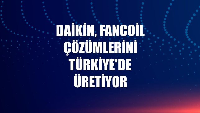 Daikin, fancoil çözümlerini Türkiye'de üretiyor