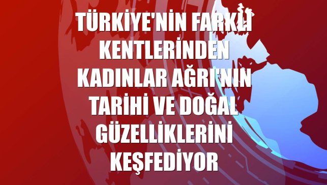 Türkiye'nin farklı kentlerinden kadınlar Ağrı'nın tarihi ve doğal güzelliklerini keşfediyor