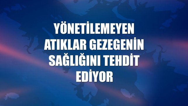 Yönetilemeyen atıklar gezegenin sağlığını tehdit ediyor