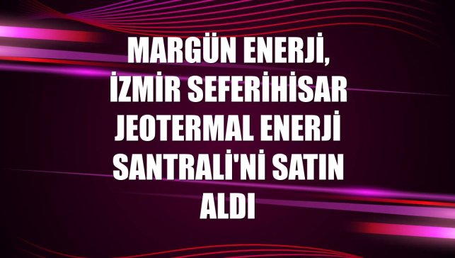 Margün Enerji, İzmir Seferihisar Jeotermal Enerji Santrali'ni satın aldı