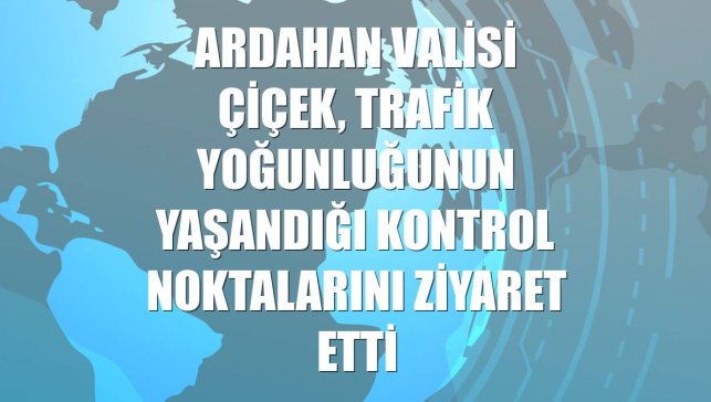 Ardahan Valisi Çiçek, trafik yoğunluğunun yaşandığı kontrol noktalarını ziyaret etti