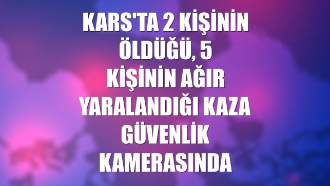 Kars'ta 2 kişinin öldüğü, 5 kişinin ağır yaralandığı kaza güvenlik kamerasında