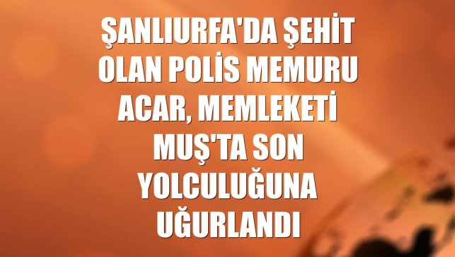 Şanlıurfa'da şehit olan polis memuru Acar, memleketi Muş'ta son yolculuğuna uğurlandı