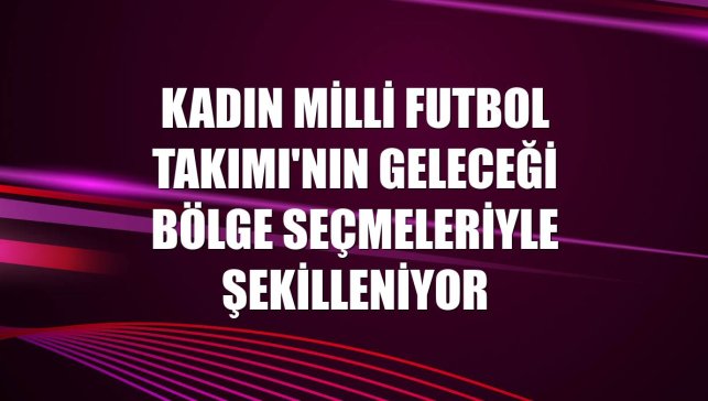 Kadın Milli Futbol Takımı'nın geleceği bölge seçmeleriyle şekilleniyor