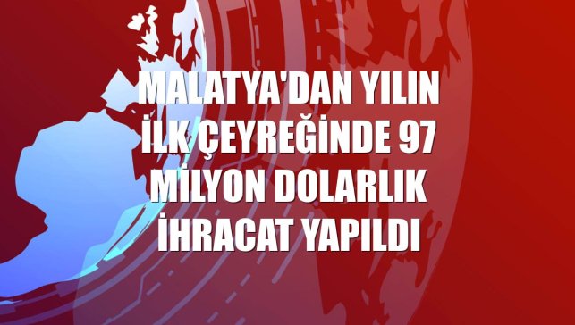 Malatya'dan yılın ilk çeyreğinde 97 milyon dolarlık ihracat yapıldı