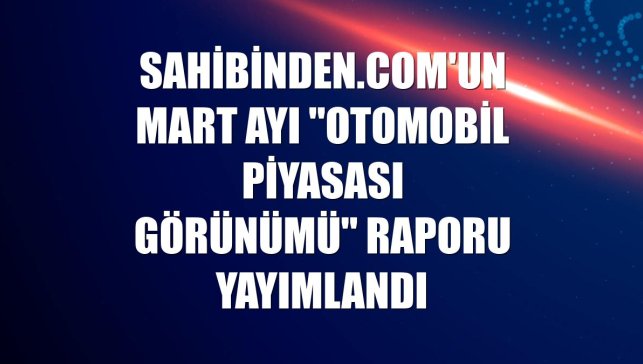 sahibinden.com'un mart ayı "Otomobil Piyasası Görünümü" raporu yayımlandı