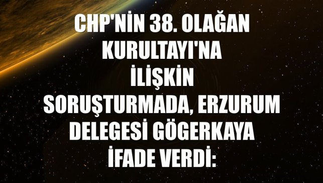 CHP'nin 38. Olağan Kurultayı'na ilişkin soruşturmada, Erzurum delegesi Gögerkaya ifade verdi: