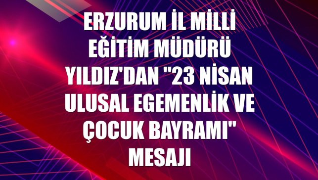 Erzurum İl Milli Eğitim Müdürü Yıldız'dan "23 Nisan Ulusal Egemenlik ve Çocuk Bayramı" mesajı