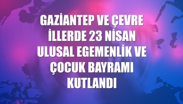 Gaziantep ve çevre illerde 23 Nisan Ulusal Egemenlik ve Çocuk Bayramı kutlandı