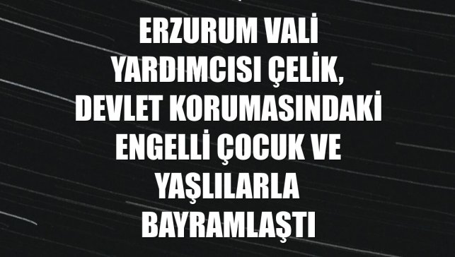 Erzurum Vali Yardımcısı Çelik, devlet korumasındaki engelli çocuk ve yaşlılarla bayramlaştı