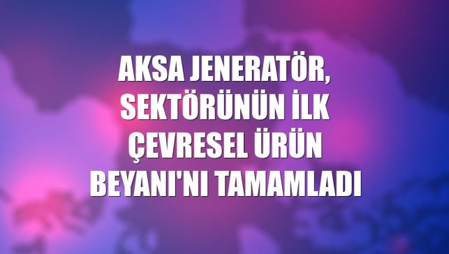 Aksa Jeneratör, sektörünün ilk Çevresel Ürün Beyanı'nı tamamladı