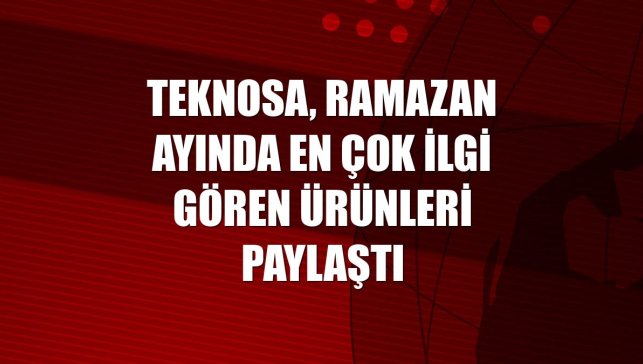 Teknosa, ramazan ayında en çok ilgi gören ürünleri paylaştı