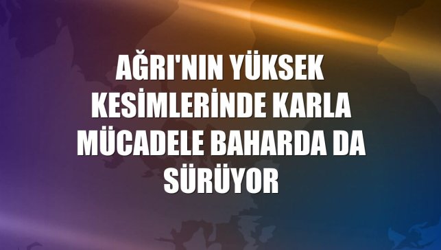 Ağrı'nın yüksek kesimlerinde karla mücadele baharda da sürüyor