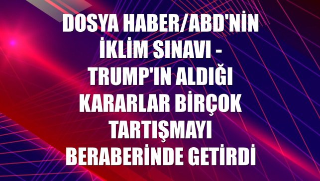 DOSYA HABER/ABD'NİN İKLİM SINAVI - Trump'ın aldığı kararlar birçok tartışmayı beraberinde getirdi