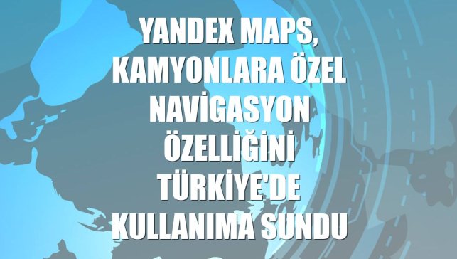 Yandex Maps, kamyonlara özel navigasyon özelliğini Türkiye'de kullanıma sundu