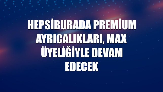 Hepsiburada Premium ayrıcalıkları, Max üyeliğiyle devam edecek