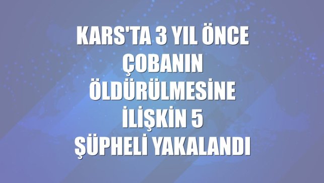 Kars'ta 3 yıl önce çobanın öldürülmesine ilişkin 5 şüpheli yakalandı