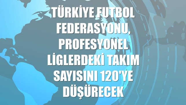Türkiye Futbol Federasyonu, profesyonel liglerdeki takım sayısını 120'ye düşürecek