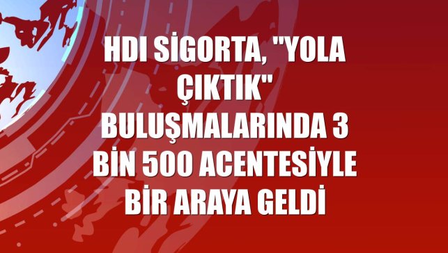 HDI Sigorta, "Yola Çıktık" buluşmalarında 3 bin 500 acentesiyle bir araya geldi