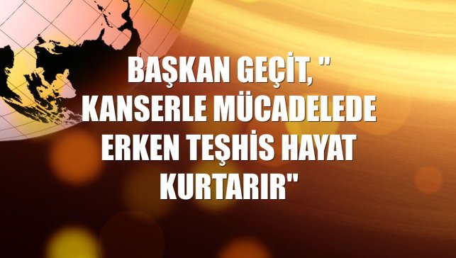 Başkan Geçit, " Kanserle mücadelede erken teşhis hayat kurtarır"