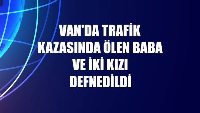 Van'da trafik kazasında ölen baba ve iki kızı defnedildi