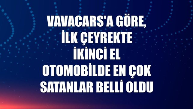 VavaCars'a göre, ilk çeyrekte ikinci el otomobilde en çok satanlar belli oldu