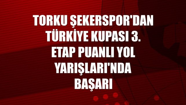 Torku Şekerspor'dan Türkiye Kupası 3. Etap Puanlı Yol Yarışları'nda başarı