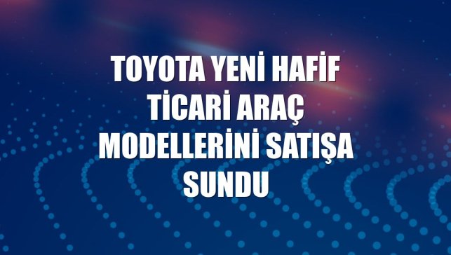 Toyota yeni hafif ticari araç modellerini satışa sundu