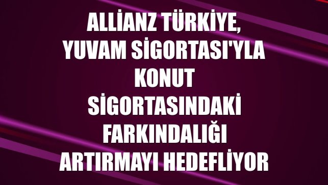 Allianz Türkiye, Yuvam Sigortası'yla konut sigortasındaki farkındalığı artırmayı hedefliyor