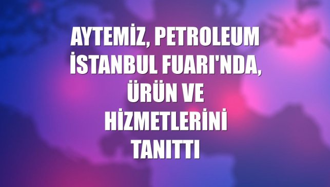 Aytemiz, Petroleum İstanbul Fuarı'nda, ürün ve hizmetlerini tanıttı