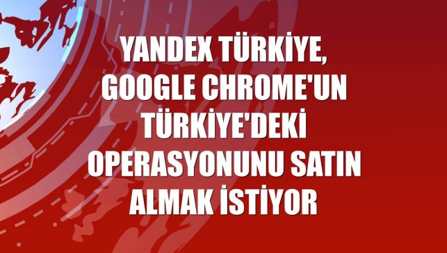 Yandex Türkiye, Google Chrome'un Türkiye'deki operasyonunu satın almak istiyor