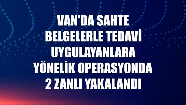 Van'da sahte belgelerle tedavi uygulayanlara yönelik operasyonda 2 zanlı yakalandı
