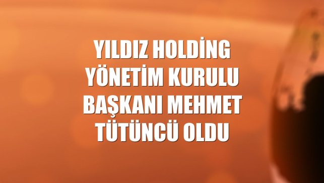 Yıldız Holding Yönetim Kurulu Başkanı Mehmet Tütüncü oldu