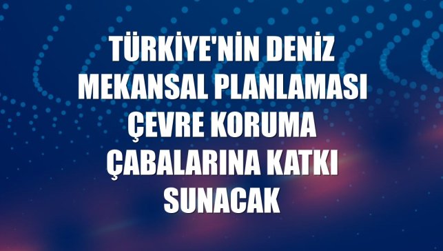 Türkiye'nin Deniz Mekansal Planlaması çevre koruma çabalarına katkı sunacak