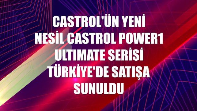 Castrol'ün yeni nesil Castrol POWER1 ULTIMATE serisi Türkiye'de satışa sunuldu