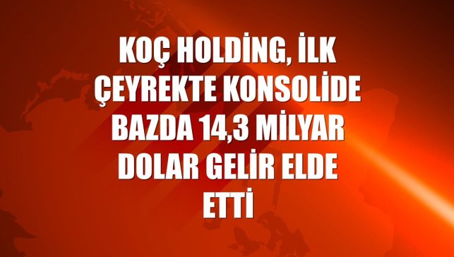 Koç Holding, ilk çeyrekte konsolide bazda 14,3 milyar dolar gelir elde etti