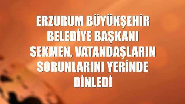 Erzurum Büyükşehir Belediye Başkanı Sekmen, vatandaşların sorunlarını yerinde dinledi